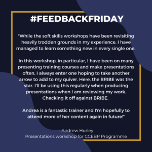 #FEEDBACKFRIDAY: "While the soft skills workshops have been revisiting heavily trodden grounds in my experience, I have managed to learn something new in every single one. In this workshop, in particular, I have been on many presenting training courses and make presentations often, I always enter one hoping to take another arrow to add to my quiver. Here, the BRIBE was the star. I'll be using this regularly when producing presentations when I am reviewing my work. Checking it off against BRIBE. Andrea is a fantastic trainer and I'm hopefully to attend more of her content again in future!" - Andrew Hurley, Presentations workshop for CCEBP Programme
