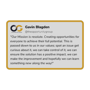 Gavin Blagden - "Our Missions is resolute. Creating opportunities for everyone to achieve their full potential. THis is passed down to use in our values; spot an issue get curios about it, we can take control of it, we can ensure the solution has a positive impact, we can make the improvement and hopefully we can learn something new along the way!"