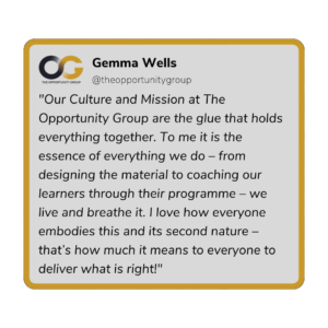 Gemma Wells - "Our Culture and Mission at The Opportunity Group are the glue that holds everything together. To me it is the essence of everything we do - from designing the material to coaching our learners through their programme - we live and breathe it. I love how everyone embodies this and it's second nature - that's how much it means to everyone to deliver what is right!"