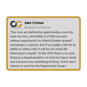 Jake Crehan - "Our lives are defined by opportunities, even the ones we miss, and the ability is of little account without opportunity! As Albert Einsteins quoted: "Everybody is a genius, but if you judge a fish by its ability to climb a tree it will live its whole life believing it's stupid". At the OPG there is no such thing as a stupid question, no task too big or small, and everyone has something to bring. That's why I choose to work for the Opportunity Group."