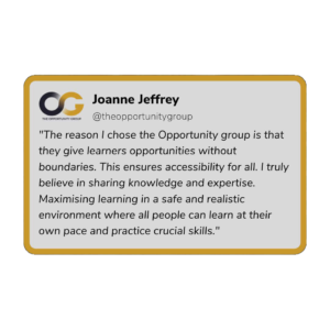 Joanne Jeffrey - "The reason I chose the Opportunity Group is that they gives learners opportunities without boundaries. This ensures accessibility for all. I truly believe in sharing knowledge and expertise. Maximising learning in a safe and realistic environment where all people can learn at their own pace and practice crucial skills."
