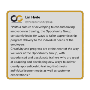Lin Hyde - "With a culture of developing talent and driving innovation in training, the Opportunity Group constantly looks for ways to tailor apprenticeship program delivery to the individual needs of the employers. Creativity and progress are at the heart of the way we work at the Opportunity Group, with experienced and passionate trainers who are great at adapting and developing new ways to deliver quality apprenticeship training that meets individual learner needs as well as customer expectations."
