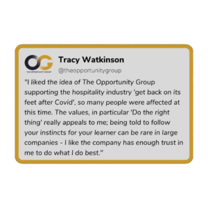 Tracy Watkinson - "I liked the idea of The Opportunity Group supporting the hospitality industry 'get back on its feet after COVID'. so many people were affected at this time. The values, in particular 'Do the right thing' really appeals to me; being told to follow your instincts for your learner can be rare in large companies - I like the company has enough trust in me to do what I do best."